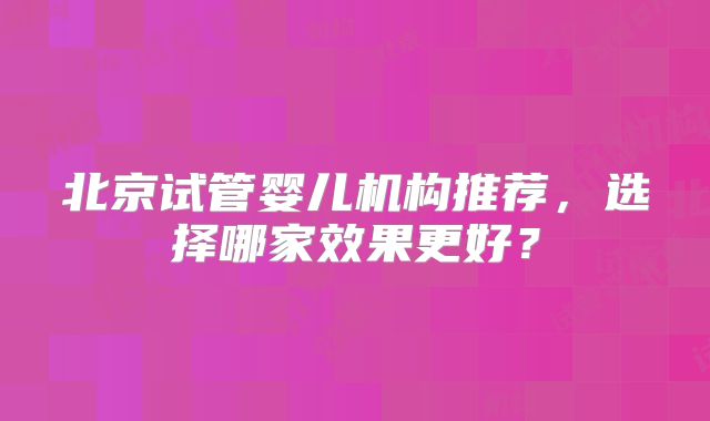 北京试管婴儿机构推荐,选择哪家效果更好?