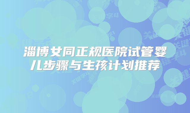 淄博女同正规医院试管婴儿步骤与生孩计划推荐