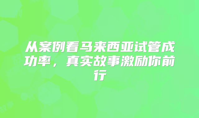 从案例看马来西亚试管成功率,真实故事激励你前行