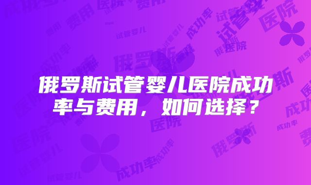 俄罗斯试管婴儿医院成功率与费用，如何选择？