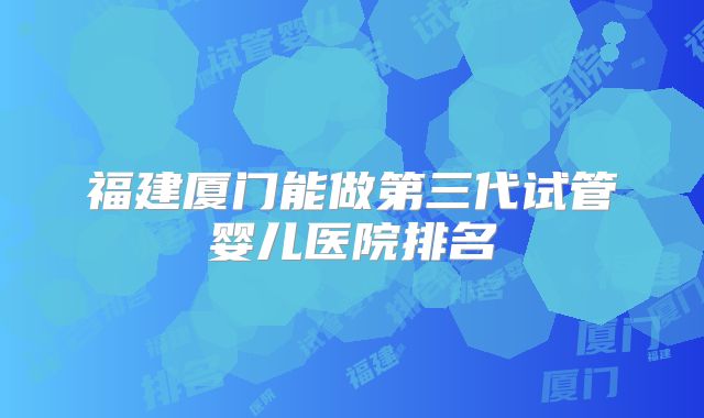 福建厦门能做第三代试管婴儿医院排名