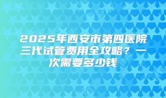 2025年西安市第四医院三代试管费用全攻略？一次需要多少钱