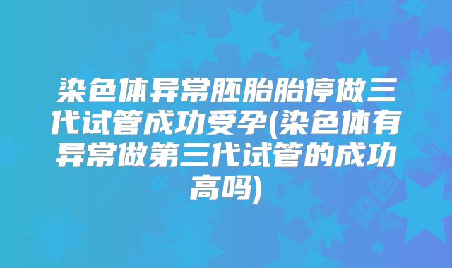 染色体异常胚胎胎停做三代试管成功受孕(染色体有异常做第三代试管的成功高吗)