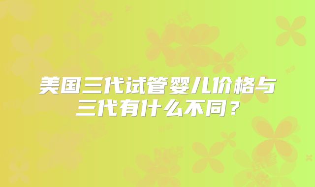 美国三代试管婴儿价格与三代有什么不同？