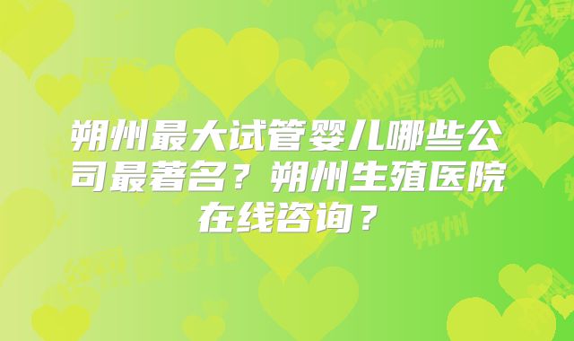 朔州最大试管婴儿哪些公司最著名?朔州生殖医院在线咨询?