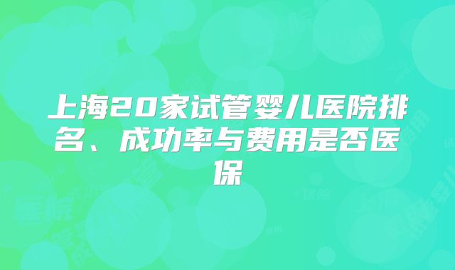 上海20家试管婴儿医院排名、成功率与费用是否医保