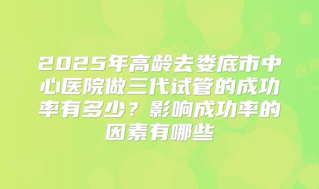 2025年高龄去娄底市中心医院做三代试管的成功率有多少?影响成功率的因素有哪些