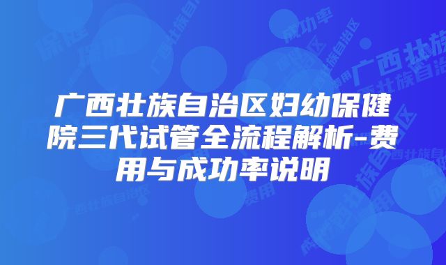 广西壮族自治区妇幼保健院三代试管全流程解析-费用与成功率说明