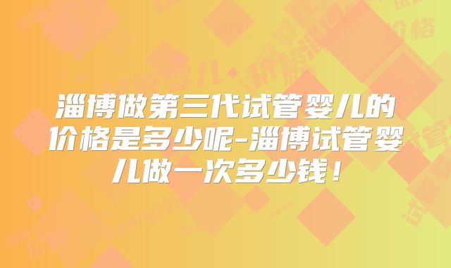 淄博做第三代试管婴儿的价格是多少呢-淄博试管婴儿做一次多少钱！