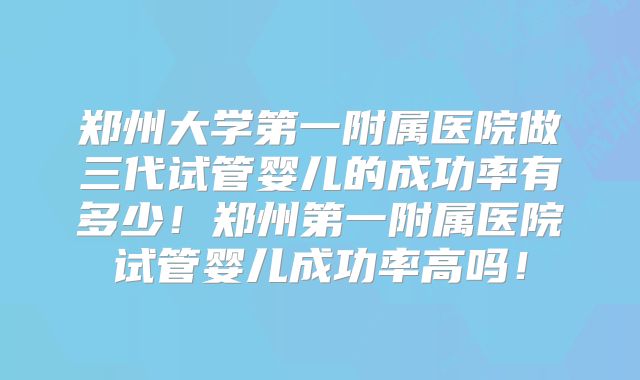 郑州大学第一附属医院做三代试管婴儿的成功率有多少!郑州第一附属医院试管婴儿成功率高吗!