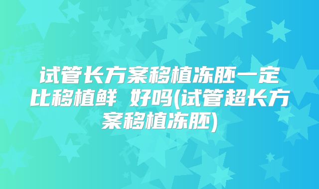 试管长方案移植冻胚一定比移植鲜肧好吗(试管超长方案移植冻胚)