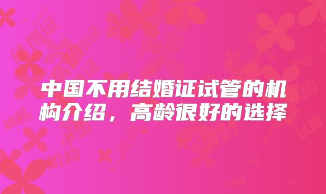 中国不用结婚证试管的机构介绍,高龄很好的选择