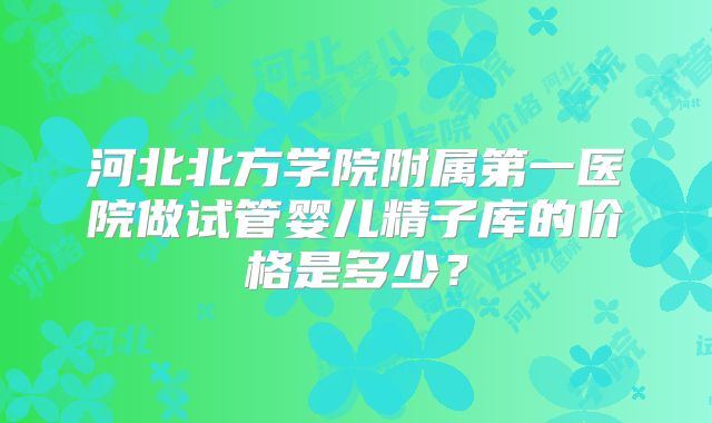 河北北方学院附属第一医院做试管婴儿精子库的价格是多少？