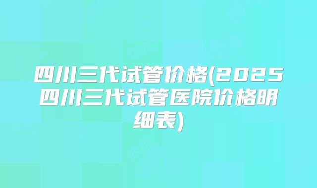四川三代试管价格(2025四川三代试管医院价格明细表)