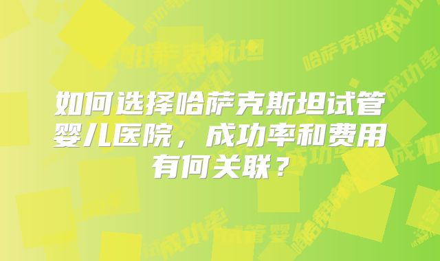 如何选择哈萨克斯坦试管婴儿医院，成功率和费用有何关联？