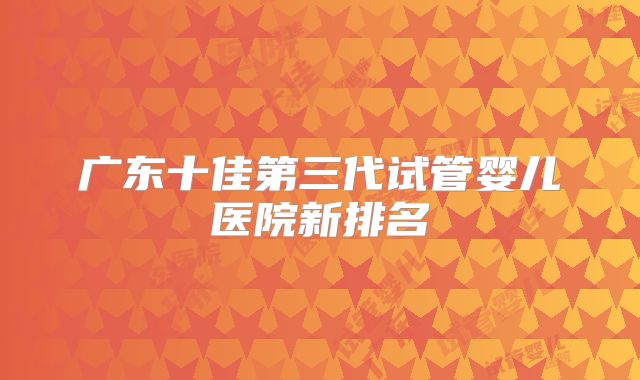 广东十佳第三代试管婴儿医院新排名