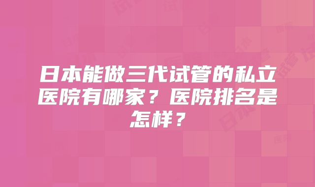 日本能做三代试管的私立医院有哪家?医院排名是怎样?