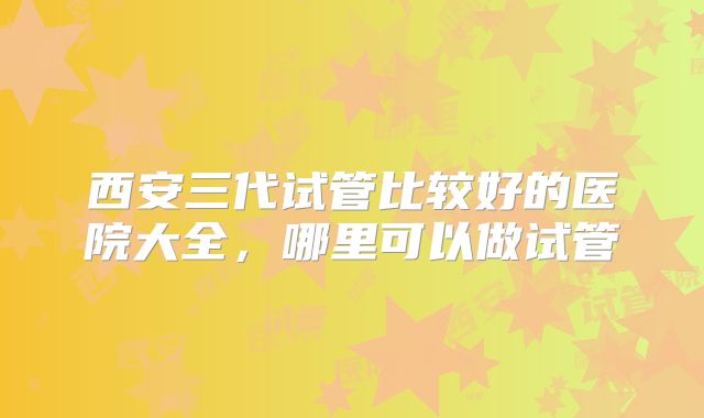 西安三代试管比较好的医院大全，哪里可以做试管