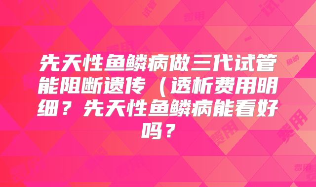 先天性鱼鳞病做三代试管能阻断遗传（透析费用明细？先天性鱼鳞病能看好吗？