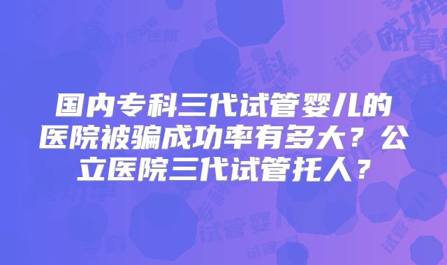 国内专科三代试管婴儿的医院被骗成功率有多大？公立医院三代试管托人？