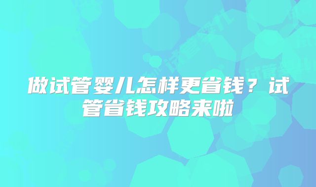 做试管婴儿怎样更省钱？试管省钱攻略来啦