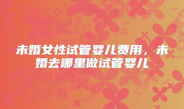 未婚女性试管婴儿费用,未婚去哪里做试管婴儿