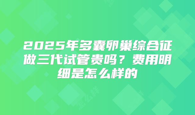 2025年多囊卵巢综合征做三代试管贵吗?费用明细是怎么样的