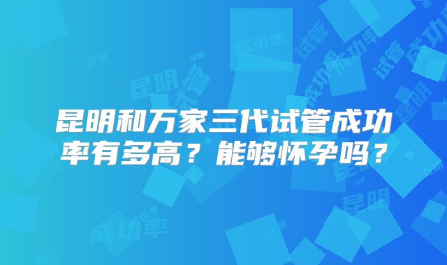 昆明和万家三代试管成功率有多高？能够怀孕吗？