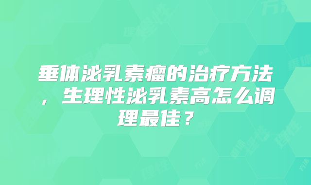 垂体泌乳素瘤的治疗方法，生理性泌乳素高怎么调理最佳？