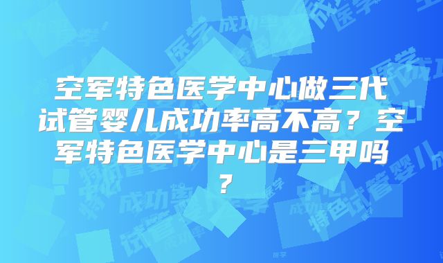 空军特色医学中心做三代试管婴儿成功率高不高？空军特色医学中心是三甲吗？