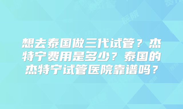 想去泰国做三代试管？杰特宁费用是多少？泰国的杰特宁试管医院靠谱吗？