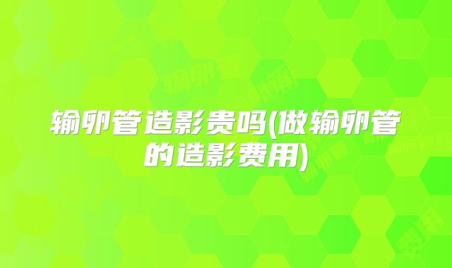 输卵管造影贵吗(做输卵管的造影费用)