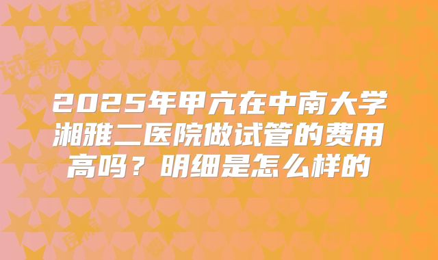 2025年甲亢在中南大学湘雅二医院做试管的费用高吗？明细是怎么样的