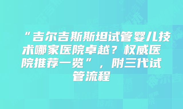 “吉尔吉斯斯坦试管婴儿技术哪家医院卓越?权威医院推荐一览”,附三代试管流程