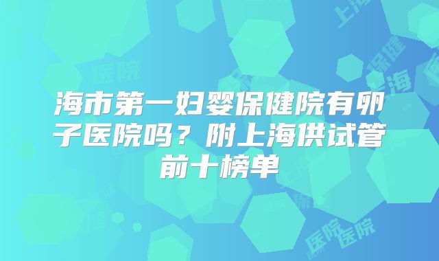 海市第一妇婴保健院有卵子医院吗？附上海供试管前十榜单