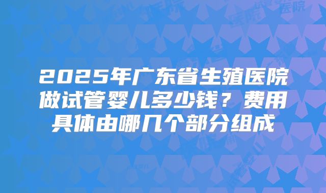 2025年广东省生殖医院做试管婴儿多少钱？费用具体由哪几个部分组成