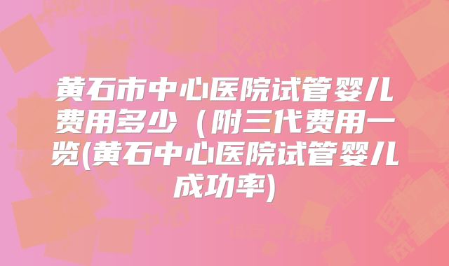 黄石市中心医院试管婴儿费用多少（附三代费用一览(黄石中心医院试管婴儿成功率)