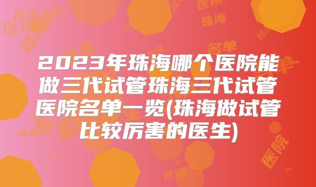 2023年珠海哪个医院能做三代试管珠海三代试管医院名单一览(珠海做试管比较厉害的医生)