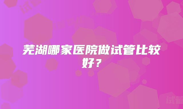 芜湖哪家医院做试管比较好?