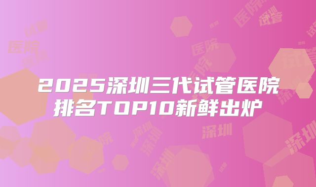 2025深圳三代试管医院排名TOP10新鲜出炉