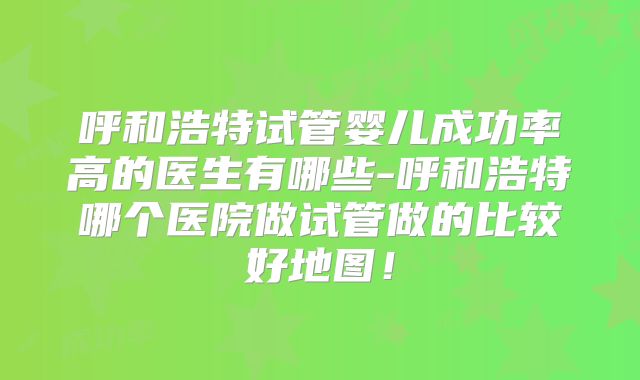 呼和浩特试管婴儿成功率高的医生有哪些-呼和浩特哪个医院做试管做的比较好地图！