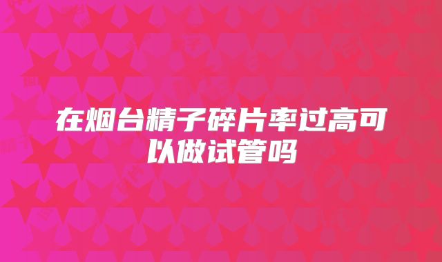 在烟台精子碎片率过高可以做试管吗