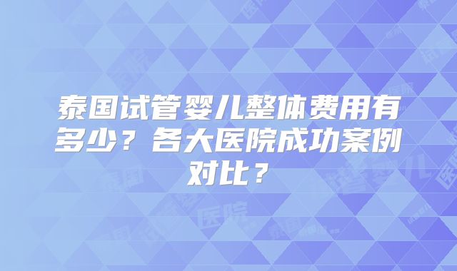 泰国试管婴儿整体费用有多少?各大医院成功案例对比?