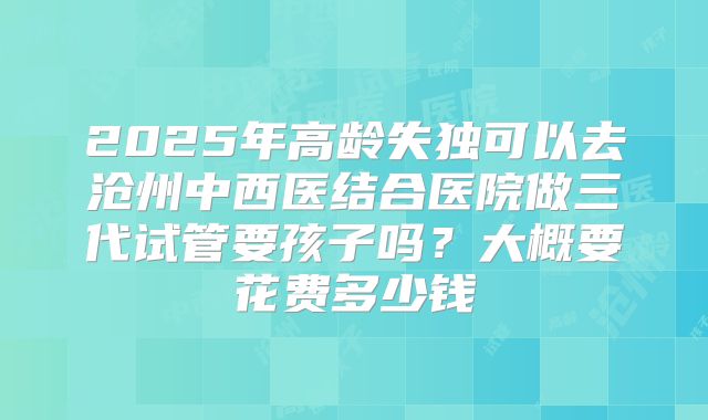 2025年高龄失独可以去沧州中西医结合医院做三代试管要孩子吗？大概要花费多少钱