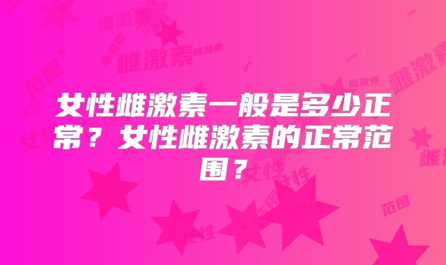 女性雌激素一般是多少正常?女性雌激素的正常范围?