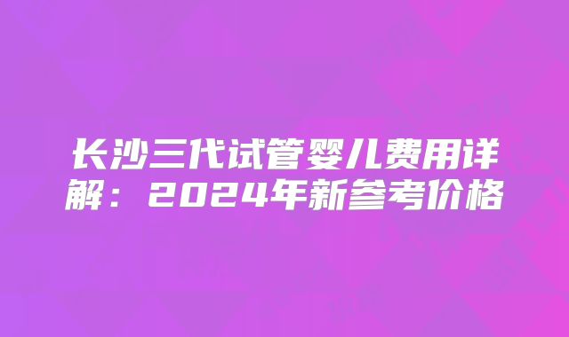 长沙三代试管婴儿费用详解：2024年新参考价格