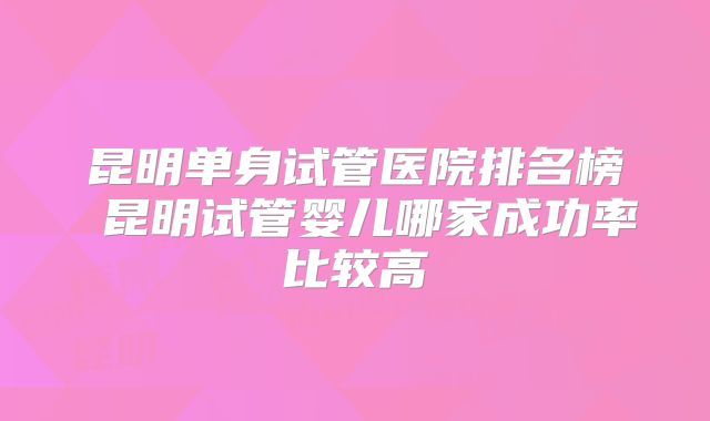昆明单身试管医院排名榜 昆明试管婴儿哪家成功率比较高