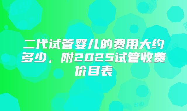二代试管婴儿的费用大约多少，附2025试管收费价目表
