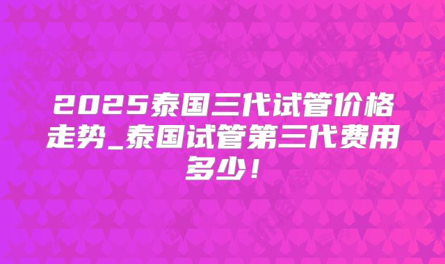 2025泰国三代试管价格走势_泰国试管第三代费用多少！