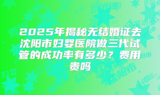 2025年揭秘无结婚证去沈阳市妇婴医院做三代试管的成功率有多少？费用贵吗